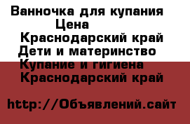 Ванночка для купания › Цена ­ 350 - Краснодарский край Дети и материнство » Купание и гигиена   . Краснодарский край